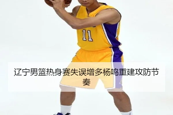 辽宁男篮热身赛失误增多杨鸣重建攻防节奏